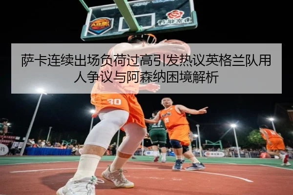 萨卡连续出场负荷过高引发热议英格兰队用人争议与阿森纳困境解析