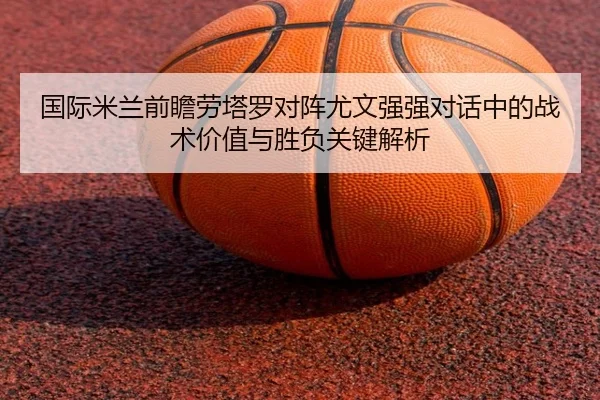 国际米兰前瞻劳塔罗对阵尤文强强对话中的战术价值与胜负关键解析