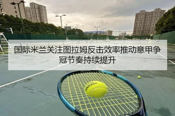 国际米兰关注图拉姆反击效率推动意甲争冠节奏持续提升