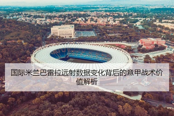 国际米兰巴雷拉远射数据变化背后的意甲战术价值解析