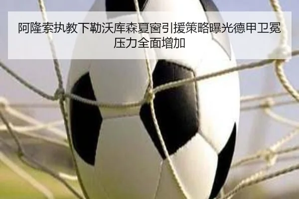 阿隆索执教下勒沃库森夏窗引援策略曝光德甲卫冕压力全面增加