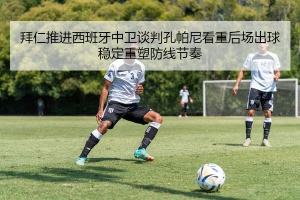 拜仁推进西班牙中卫谈判孔帕尼看重后场出球稳定重塑防线节奏